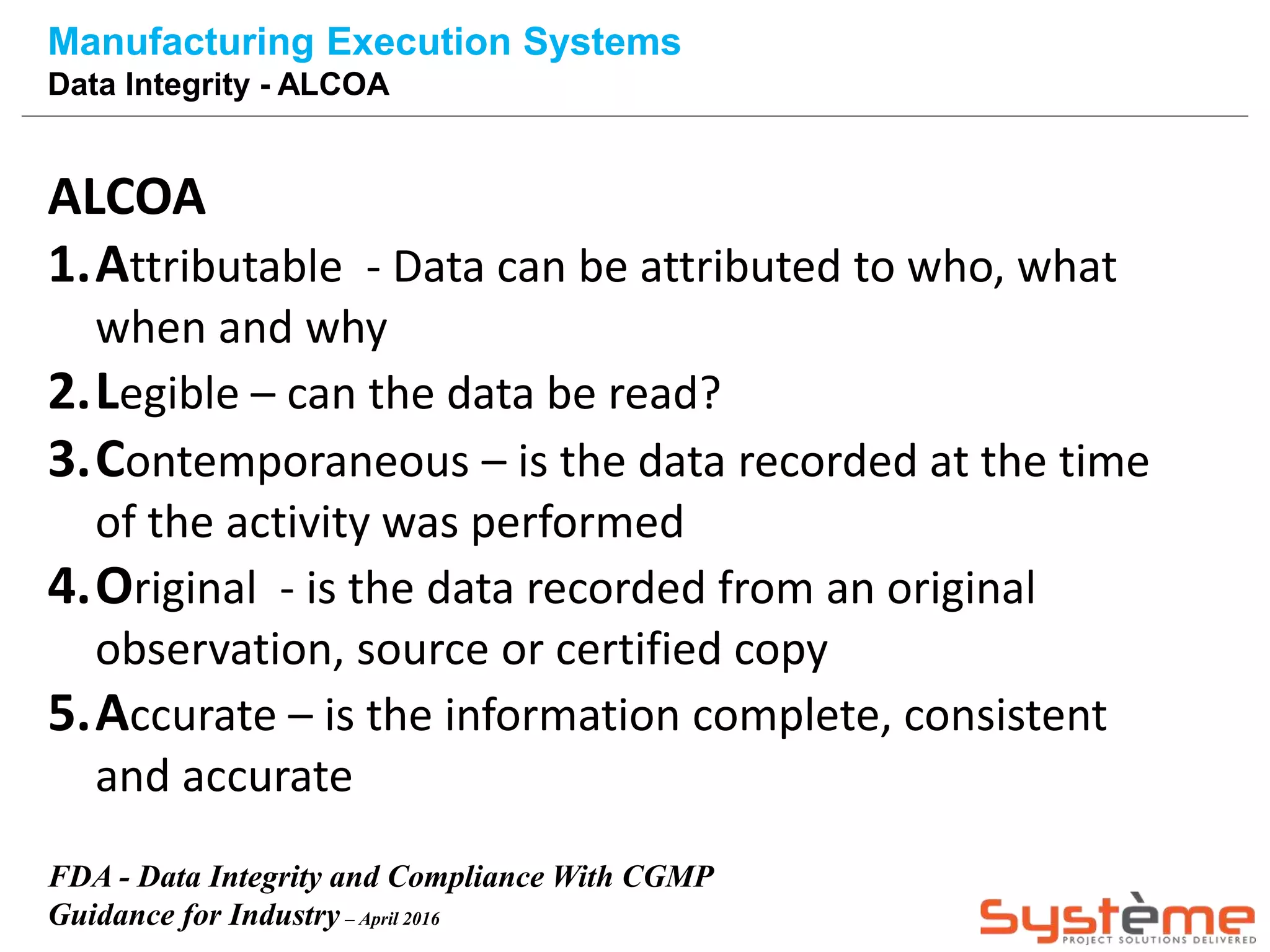 Manufacturing Execution Systems
Data Integrity - ALCOA
ALCOA
1.Attributable - Data can be attributed to who, what
when and why
2.Legible – can the data be read?
3.Contemporaneous – is the data recorded at the time
of the activity was performed
4.Original - is the data recorded from an original
observation, source or certified copy
5.Accurate – is the information complete, consistent
and accurate
FDA - Data Integrity and Compliance With CGMP
Guidance for Industry – April 2016
 