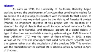 History
As early as 1996 the University of California, Berkeley began
working toward the development of a system that combined encoding for
an outline of a digital object's structure with metadata for that object. In
1998 this work was expanded upon by the Making of America II project
(MoAII). An important objective of this project was the creation of a
standard for digital objects that would include defined metadata for the
descriptive, administrative, and structural aspects of a digital object. A
type of structural and metadata encoding system using an XML Document
Type Definition (DTD) was the result of these efforts. In 2001, a new
version of the DTD was developed that used namespaces separate from
the system rather than the vocabulary of the previous DTD. This revision
was the foundation for the current METS schema, officially named in April
of that year.
 