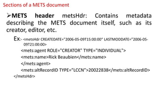 Sections of a METS document
METS header metsHdr: Contains metadata
describing the METS document itself, such as its
creator, editor, etc.
Ex:- <metsHdr CREATEDATE="2006-05-09T15:00:00“ LASTMODDATE=”2006-05-
09T21:00:00>
<mets:agent ROLE="CREATOR" TYPE="INDIVIDUAL">
<mets:name>Rick Beaubien</mets:name>
</mets:agent>
<mets:altRecordID TYPE=”LCCN”>20022838</mets:altRecordID>
</metsHdr>
 