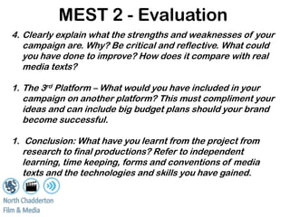 MEST 2 - Evaluation
4. Clearly explain what the strengths and weaknesses of your
   campaign are. Why? Be critical and reflective. What could
   you have done to improve? How does it compare with real
   media texts?

1. The 3rd Platform – What would you have included in your
   campaign on another platform? This must compliment your
   ideas and can include big budget plans should your brand
   become successful.

1. Conclusion: What have you learnt from the project from
   research to final productions? Refer to independent
   learning, time keeping, forms and conventions of media
   texts and the technologies and skills you have gained.
 