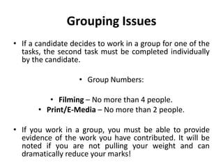 Grouping IssuesIf a candidate decides to work in a group for one of the tasks, the second task must be completed individually by the candidate.Group Numbers:Filming – No more than 4 people.Print/E-Media – No more than 2 people.If you work in a group, you must be able to provide evidence of the work you have contributed. It will be noted if you are not pulling your weight and can dramatically reduce your marks!
