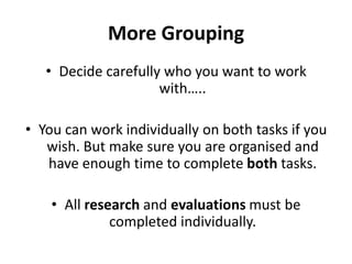More GroupingDecide carefully who you want to work with…..You can work individually on both tasks if you wish. But make sure you are organised and have enough time to complete both tasks.All research and evaluations must be completed individually.