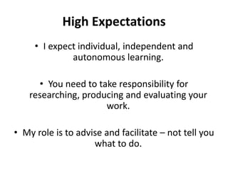 High ExpectationsI expect individual, independent and autonomous learning. You need to take responsibility for researching, producing and evaluating your work.My role is to advise and facilitate – not tell you what to do. 