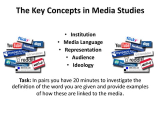 The Key Concepts in Media StudiesInstitutionMedia LanguageRepresentationAudienceIdeologyTask: In pairs you have 20 minutes to investigate the definition of the word you are given and provide examples of how these are linked to the media.