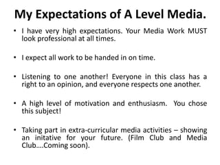 My Expectations of A Level Media.I have very high expectations. Your Media Work MUST look professional at all times.I expect all work to be handed in on time.Listening to one another!Everyone in this class has a right to an opinion, and everyone respects one another.A high level of motivation and enthusiasm.  You chose this subject!Taking part in extra-curricular media activities – showing an initative for your future. (Film Club and Media Club….Coming soon).