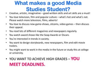 What makes a good Media Studies Student?Creative, artistic, imaginative – good written skills and art skills are a must! You love television, film and popular culture – what’s hot and what’s not.  Please watch more television, films, adverts! You love to discuss new game-shows, sitcoms, video games – then discuss their appeal. You read lots of different magazines and newspapers regularly.You watch award shows like the Soap Awards or Oscars.  You’re interested in trends in society.You want to design storyboards, new newspapers, film and edit movie trailers.You might want to work in the media in the future or study this at college or university. YOU WANT TO ACHIEVE HIGH GRADES – YOU MEET DEADLINES.  
