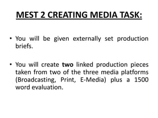 MEST 2 CREATING MEDIA TASK:You will be given externally set production briefs.You will create two linked production pieces taken from two of the three media platforms (Broadcasting, Print, E-Media) plus a 1500 word evaluation.