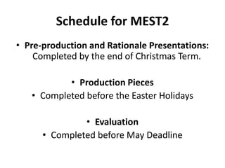 Schedule for MEST2Pre-production and Rationale Presentations: Completed by the end of Christmas Term.Production PiecesCompleted before the Easter HolidaysEvaluationCompleted before May Deadline