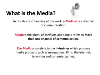 What is the Media? 	In the strictest meaning of the work, a Medium is a channel of communication.   Media is the plural of Medium, and simply refers to more than onechannel of communication. The Media also refers to the industries which produce media products such as newspapers, films, the internet, television and computer games. 