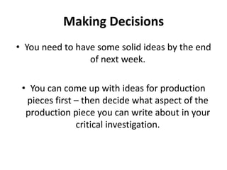 Making DecisionsYou need to have some solid ideas by the end of next week.You can come up with ideas for production pieces first – then decide what aspect of the production piece you can write about in your critical investigation.