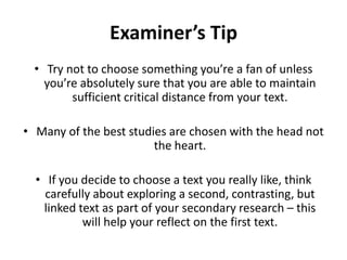 Examiner’s TipTry not to choose something you’re a fan of unless you’re absolutely sure that you are able to maintain sufficient critical distance from your text.Many of the best studies are chosen with the head not the heart.If you decide to choose a text you really like, think carefully about exploring a second, contrasting, but linked text as part of your secondary research – this will help your reflect on the first text.