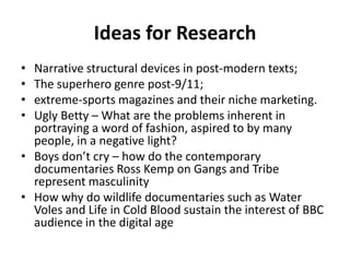 Ideas for ResearchNarrative structural devices in post-modern texts; The superhero genre post-9/11; extreme-sports magazines and their niche marketing.Ugly Betty – What are the problems inherent in portraying a word of fashion, aspired to by many people, in a negative light?Boys don’t cry – how do the contemporary documentaries Ross Kemp on Gangs and Tribe represent masculinityHow why do wildlife documentaries such as Water Voles and Life in Cold Blood sustain the interest of BBC audience in the digital age 