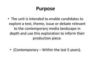 PurposeThe unit is intended to enable candidates to explore a text, theme, issue or debate relevant to the contemporary media landscape in depth and use this exploration to inform their production piece.(Contemporary – Within the last 5 years).