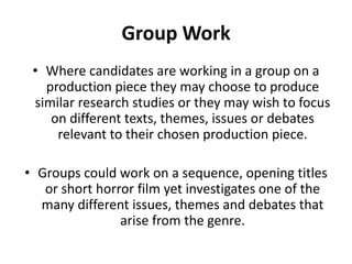 Group WorkWhere candidates are working in a group on a production piece they may choose to produce similar research studies or they may wish to focus on different texts, themes, issues or debates relevant to their chosen production piece.Groups could work on a sequence, opening titles or short horror film yet investigates one of the many different issues, themes and debates that arise from the genre. 