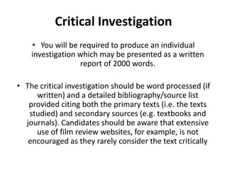 Critical InvestigationYou will be required to produce an individual investigation which may be presented as a written report of 2000 words. The critical investigation should be word processed (if written) and a detailed bibliography/source list provided citing both the primary texts (i.e. the texts studied) and secondary sources (e.g. textbooks and journals). Candidates should be aware that extensive use of film review websites, for example, is not encouraged as they rarely consider the text critically