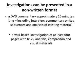 Investigations can be presented in a non-written formata DVD commentary approximately 10 minutes long – including interview, commentary on key sequences and analysis of existing material  a wiki-based investigation of at least four pages with links, analysis, comparison and visual materials