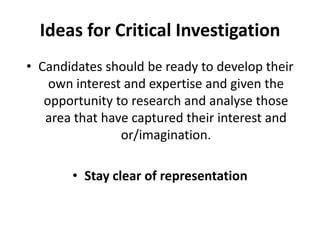 Ideas for Critical InvestigationCandidates should be ready to develop their own interest and expertise and given the opportunity to research and analyse those area that have captured their interest and or/imagination.Stay clear of representation