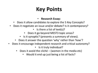 Key PointsResearch Essay:Does it allow candidates to explore the 5 Key Concepts? Does it negotiate an issue and/or debate? Is it contemporary? Is there a list of text(s)?Does it go beyond MEST3 topic areas? Is it synoptic? (presents a summary of views).Does it answer the question ‘why’ rather than ‘how’? Does it encourage independent research and critical autonomy? Is it truly individual? Does it avoid the cliché – (women in the media etc) Would it end up just being a list of facts?