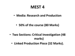 MEST 4
• Media: Research and Production
• 50% of the course (80 Marks)
• Two Sections: Critical Investigation (48
marks)
• Linked Production Piece (32 Marks).
 