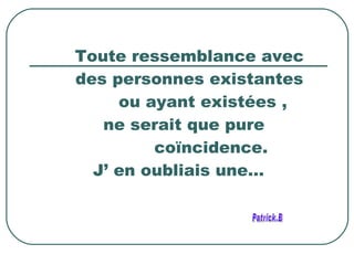 Toute ressemblance avec des personnes existantes ou ayant existées , ne serait que pure coïncidence. J’ en oubliais une… Patrick.B