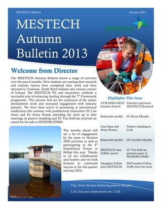 MESTECH Bulletin Autumn 2013
MESTECH
Autumn
Bulletin 2013
The MESTECH Autumn Bulletin shows a range of activities
over the past 6 months. New students are starting their research
and summer interns have completed their work and have
returned to Toulouse, South Bend Indiana and various corners
of Ireland. The MESTECH PIs and researchers celebrate a
successful year of attracting funding through the 7th
Framework
programme. This success will see the expansion of the sensor
development work and increased engagement with industry
partners. We have been active in presenting at international
conferences this summer with postdoctoral researchers Dr Lisa
Jones and Dr Jenny Ronan attending the most up to date
meetings on passive sampling and Dr Tim Sullivan received an
award for his talk at SENSORCOMM.
Scholars experience
MESTECH Research
Dr Kevin Murphy
Passive sampling in
Cork
Dr Caroline Murphy
Dr Tim Sullivan
presents paper at
SENSORCOMM
PhD student Gillian
Duffy joins the team
Top: Jenny Ronan deploying passive sampler.
Left: Iniscarra deployment site, Cork.
Highlights This Issue
The months ahead will
see a lot of engagement
by the team in Horizon
2020 activities as well as
participating in the 4th
SmartOcean Forum in
Belfast this year. Thanks
to all our collaborators
and funders and we look
forward to continued
success in the last quarter
and into 2014.
Welcome from Director
ATWARM/ISGEI
Summer School -
Researcher profile -
Lisa Jones and
Jenny Ronan -
Researcher profile -
MESTECH wins
IARIA award -
Naughton Fellow
joins MESTECH -
 