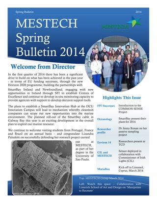Spring Bulletin 2014
MESTECH
Spring
Bulletin 2014
Introduction to the
COMMON SENSE
Project
SmartBay present their
plans for 2014
Dr Jenny Ronan on her
passive sampling
project
Researchers present at
TCD
Sensor deployed in
collaboration with
Commissioner of Irish
Lights (CIL)
Kick-off in Limassol,
Cyprus, March 2014
Top: MESTECH Group March 2014
Left: Watch this space – Collaboration with
Limerick School of Art and Design on „Manipulate
to Recreate‟
Highlights This Issue
Welcome from Director
FP7 Successes
Oceanology
Researcher
profile
Environ 14
CIL and
MESTECH
MariaBox
In the first quarter of 2014 there has been a significant
drive to build on what has been achieved in the past year
- in terms of EU funding successes, through the new
Horizon 2020 programme; building the partnerships with
SmartBay Ireland and Newfoundland; engaging with new
opportunities in Ireland through SFI to establish Centres of
Excellence and continue to develop in-situ monitoring capacity to
provide agencies with support to develop decision support tools.
The plans to establish a SmartBay Innovation Hub at the DCU
Innovation Campus will lead to mechanism whereby cleantech
companies can scope out new opportunities into the marine
environment. The planned roll-out of the SmartBay cable in
Galway Bay this year is an exciting development in the overall
plan to exploit our marine resource.
We continue to welcome visiting students from Portugal, France
and Brazil on an annual basis – and congratulate Lizandra
Paludetti on successfully defending her research project carried
out at
MESTECH,
as part of her
degree in the
University of
Sao Paulo.
 