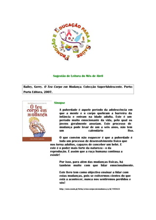 Sugestão de Leitura do Mês de Abril


Bailey, Gerry. O Teu Corpo em Mudança. Colecção SuperAdolescente. Porto:
Porto Editora, 2007.


                       Sinopse

                           A puberdade é aquele período da adolescência em
                           que a mente e o corpo quebram a barreira da
                           infância e entram na idade adulta. Este é um
                           período muito emocionante da vida, pelo qual os
                           jovens geralmente anseiam. Este processo de
                           mudança pode levar de um a seis anos, não tem
                           um                calendário                 fixo.

                          O que convém não esquecer é que a puberdade é
                          todo um processo de desenvolvimento físico que
                  nos torna adultos, capazes de conceber um bebé. E
                  este é o poder mais forte da natureza - o da
                  reprodução. É assim que a raça humana continua a
                  existir!

                           Por isso, para além das mudanças físicas, há
                           também muito com que lidar emocionalmente.

                           Este livro tem como objectivo ensinar a lidar com
                           estas mudanças, pois se estivermos cientes do que
                           está a acontecer, nunca nos sentiremos perdidos e
                           sós!
                           http://www.wook.pt/ficha/o-teu-corpo-em-mudanca/a/id/195843
 