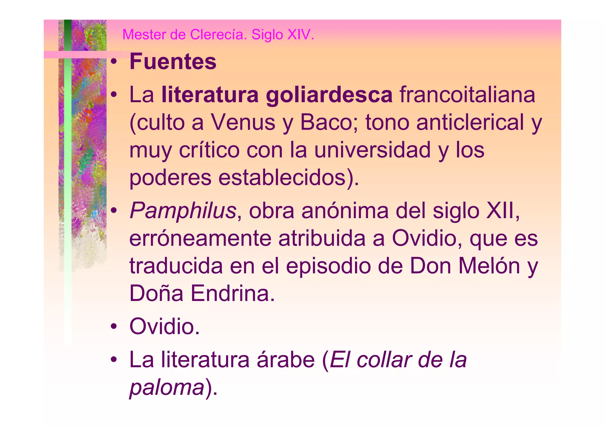 Mester de Clerecía. Siglo XIV.
• FuentesFuentes
• La literatura goliardesca francoitaliana
( lt V B t ti l i l(culto a Venus y Baco; tono anticlerical y
muy crítico con la universidad y los
poderes establecidos).
• Pamphilus obra anónima del siglo XIIPamphilus, obra anónima del siglo XII,
erróneamente atribuida a Ovidio, que es
traducida en el episodio de Don Melón ytraducida en el episodio de Don Melón y
Doña Endrina.
• Ovidio.
• La literatura árabe (El collar de la• La literatura árabe (El collar de la
paloma).
 