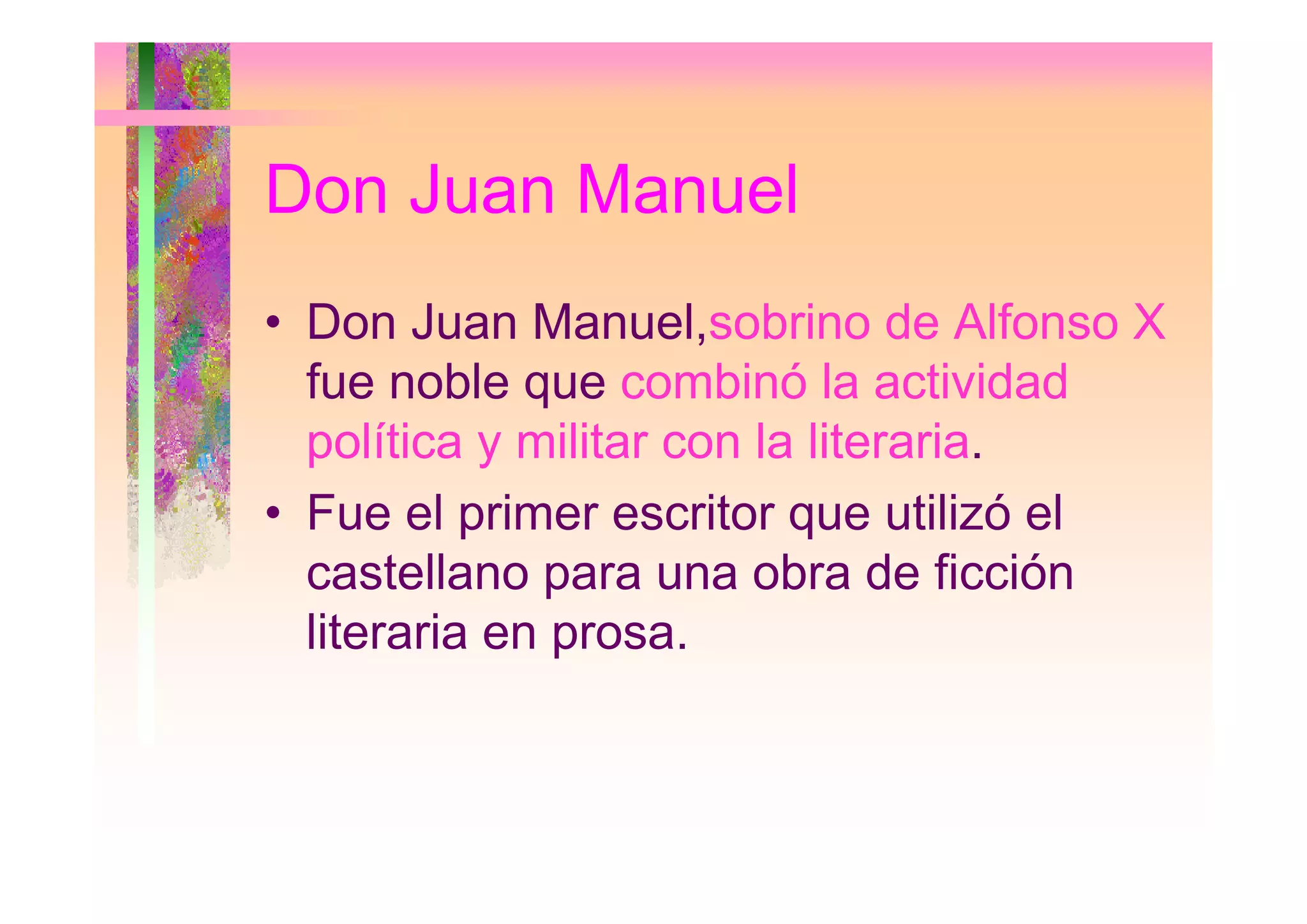 Don Juan Manuel
• Don Juan Manuel,sobrino de Alfonso X
fue noble que combinó la actividad
política y militar con la literaria.p y
• Fue el primer escritor que utilizó el
castellano para una obra de ficcióncastellano para una obra de ficción
literaria en prosa.
 