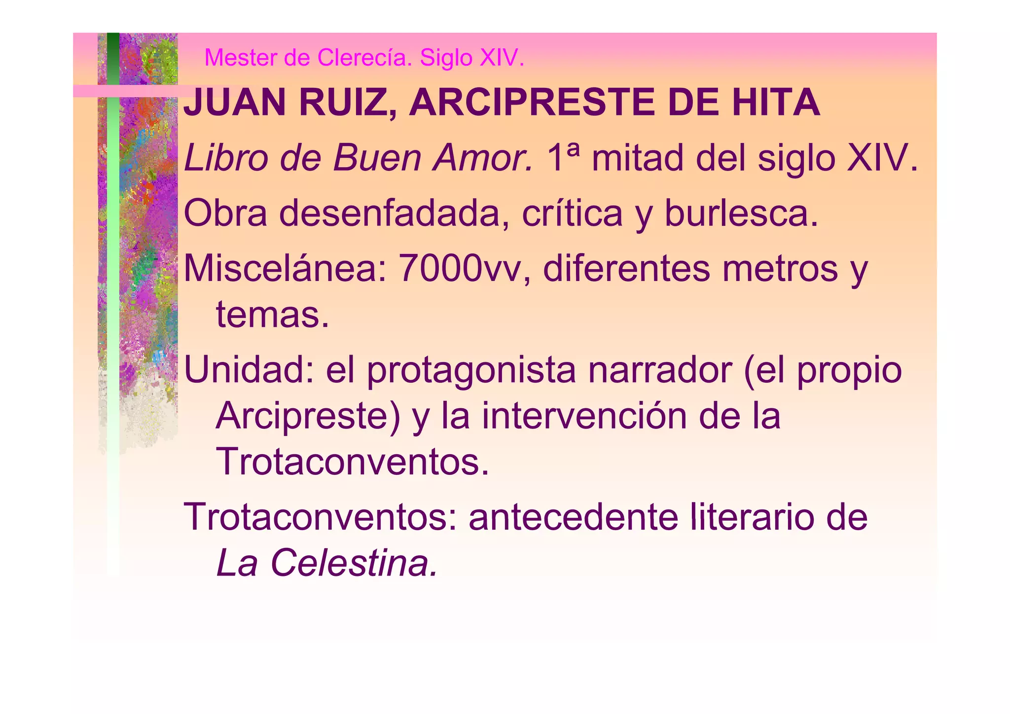 Mester de Clerecía. Siglo XIV.
JUAN RUIZ, ARCIPRESTE DE HITAJUAN RUIZ, ARCIPRESTE DE HITA
Libro de Buen Amor. 1ª mitad del siglo XIV.
Obra desenfadada, crítica y burlesca.
Miscelánea: 7000vv diferentes metros yMiscelánea: 7000vv, diferentes metros y
temas.
U id d l t i t d ( l iUnidad: el protagonista narrador (el propio
Arcipreste) y la intervención de la
Trotaconventos.
Trotaconventos: antecedente literario deTrotaconventos: antecedente literario de
La Celestina.
 