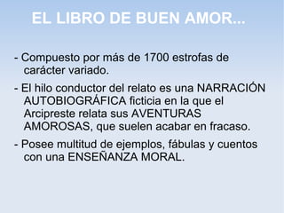 EL LIBRO DE BUEN AMOR...

- Compuesto por más de 1700 estrofas de
  carácter variado.
- El hilo conductor del relato es una NARRACIÓN
  AUTOBIOGRÁFICA ficticia en la que el
  Arcipreste relata sus AVENTURAS
  AMOROSAS, que suelen acabar en fracaso.
- Posee multitud de ejemplos, fábulas y cuentos
  con una ENSEÑANZA MORAL.
 
