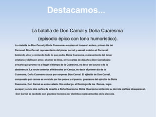 Destacamos...

               La batalla de Don Carnal y Doña Cuaresma
                     (episodio épico con tono humorístico).
La «batalla de Don Carnal y Doña Cuaresma» empieza el Jueves Lardero, primer día del

Carnaval. Don Carnal, representante del placer carnal y sexual, celebra el Carnaval,

bebiendo vino y comiendo todo lo que podía. Doña Cuaresma, representante del deber

cristiano y del buen amor, el amor de Dios, envía cartas de desafío a Don Carnal para

avisarlo que pronto va a llegar el tiempo de la Cuaresma, es decir del ayuno y de la

abstinencia. La noche anterior al Miércoles de Ceniza, es decir el primer día de la

Cuaresma, Doña Cuaresma ataca por sorpresa Don Carnal. El ejército de Don Carnal,

compuesto por carnes es vencido por los peces y el puerro, guerreros del ejército de Doña

Cuaresma. Don Carnal es encarcelado. Sin embargo, el Domingo de los Ramos, logra

escapar y envía dos cartas de desafío a Doña Cuaresma. Doña Cuaresma sintiendo su derrota prefiere desaparecer.

Don Carnal es recibido con grandes honores por distintos representantes de la clerecía.
 
