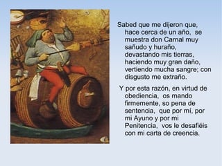 Sabed que me dijeron que,
  hace cerca de un año, se
  muestra don Carnal muy
  sañudo y huraño,
  devastando mis tierras,
  haciendo muy gran daño,
  vertiendo mucha sangre; con
  disgusto me extraño.
Y por esta razón, en virtud de
  obediencia, os mando
  firmemente, so pena de
  sentencia, que por mí, por
  mi Ayuno y por mi
  Penitencia, vos le desafiéis
  con mi carta de creencia.
 