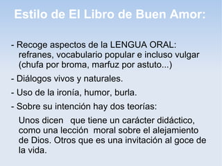 Estilo de El Libro de Buen Amor:

- Recoge aspectos de la LENGUA ORAL:
  refranes, vocabulario popular e incluso vulgar
  (chufa por broma, marfuz por astuto...)
- Diálogos vivos y naturales.
- Uso de la ironía, humor, burla.
- Sobre su intención hay dos teorías:
 Unos dicen que tiene un carácter didáctico,
 como una lección moral sobre el alejamiento
 de Dios. Otros que es una invitación al goce de
 la vida.
 