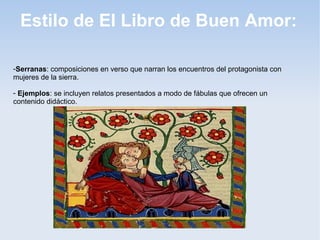 Estilo de El Libro de Buen Amor:

-Serranas: composiciones en verso que narran los encuentros del protagonista con
mujeres de la sierra.

- Ejemplos: se incluyen relatos presentados a modo de fábulas que ofrecen un
contenido didáctico.
 