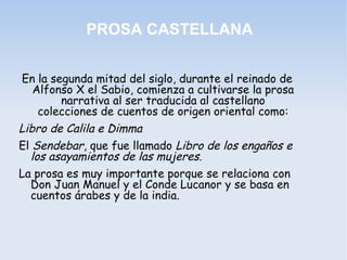 PROSA CASTELLANA


En la segunda mitad del siglo, durante el reinado de
  Alfonso X el Sabio, comienza a cultivarse la prosa
        narrativa al ser traducida al castellano
   colecciones de cuentos de origen oriental como:
Libro de Calila e Dimma
El Sendebar, que fue llamado Libro de los engaños e
  los asayamientos de las mujeres.
La prosa es muy importante porque se relaciona con
  Don Juan Manuel y el Conde Lucanor y se basa en
  cuentos árabes y de la india.
 