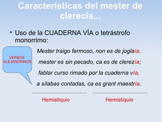 Características del mester de
                clerecía...
  
      Uso de la CUADERNA VÍA o tetrástrofo
      monorrimo:
               Mester traigo fermoso, non es de joglaía,
   VERSOS
ALEJANDRINOS   mester es sin pecado, ca es de clerezía;
               fablar curso rimado por la cuaderna vía,
               a sílabas contadas, ca es grant maestría.

                 Hemistiquio              Hemistiquio
 