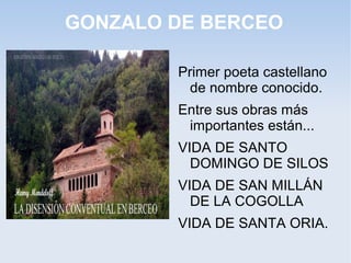 GONZALO DE BERCEO

        Primer poeta castellano
          de nombre conocido.
        Entre sus obras más
         importantes están...
        VIDA DE SANTO
          DOMINGO DE SILOS
        VIDA DE SAN MILLÁN
          DE LA COGOLLA
        VIDA DE SANTA ORIA.
 