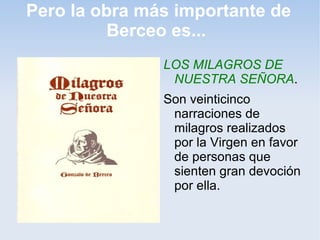 Pero la obra más importante de
          Berceo es...
               LOS MILAGROS DE
                NUESTRA SEÑORA.
               Son veinticinco
                narraciones de
                milagros realizados
                por la Virgen en favor
                de personas que
                sienten gran devoción
                por ella.
 