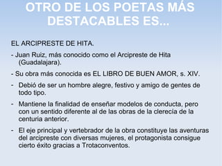 OTRO DE LOS POETAS MÁS
       DESTACABLES ES...
EL ARCIPRESTE DE HITA.
- Juan Ruiz, más conocido como el Arcipreste de Hita
   (Guadalajara).
- Su obra más conocida es EL LIBRO DE BUEN AMOR, s. XIV.
- Debió de ser un hombre alegre, festivo y amigo de gentes de
  todo tipo.
- Mantiene la finalidad de enseñar modelos de conducta, pero
  con un sentido diferente al de las obras de la clerecía de la
  centuria anterior.
- El eje principal y vertebrador de la obra constituye las aventuras
  del arcipreste con diversas mujeres, el protagonista consigue
  cierto éxito gracias a Trotaconventos.
 
