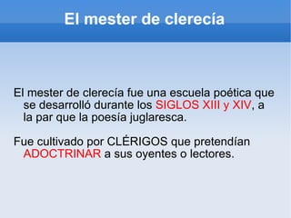 El mester de clerecía El mester de clerecía fue una escuela poética que se desarrolló durante los  SIGLOS XIII y XIV , a l...