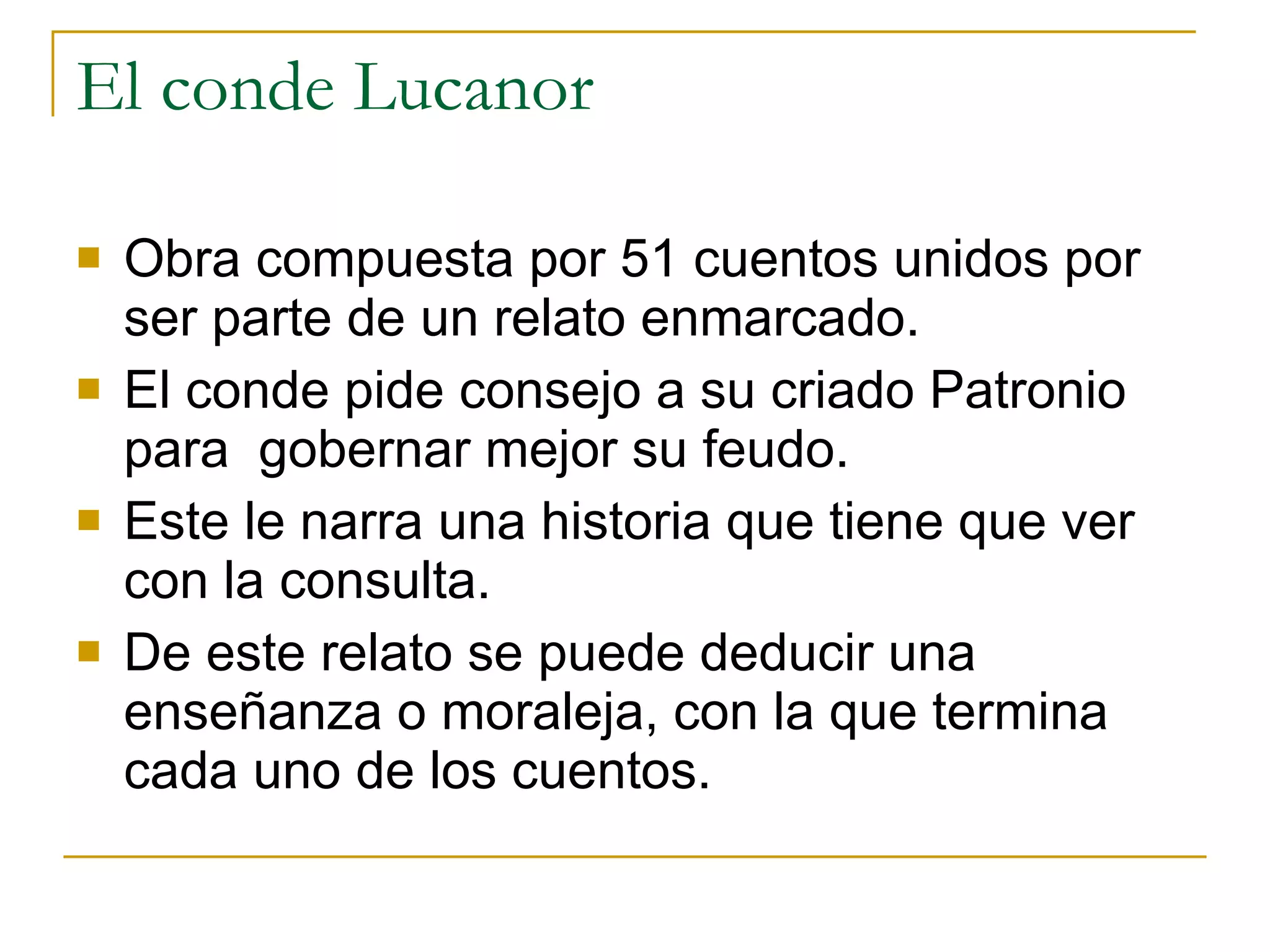 El conde Lucanor Obra compuesta por 51 cuentos unidos por ser parte de un relato enmarcado.  El conde pide consejo a su criado Patronio para  gobernar mejor su feudo. Este le narra una historia que tiene que ver con la consulta. De este relato se puede deducir una enseñanza o moraleja, con la que termina cada uno de los cuentos. 