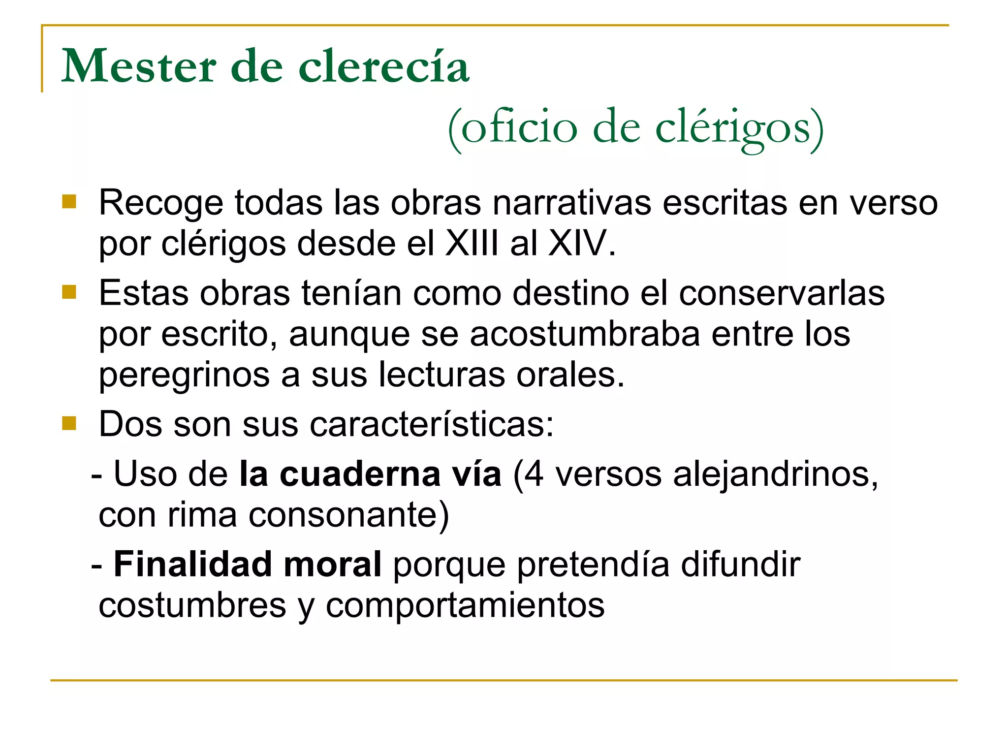 Mester de clerecía   (oficio de clérigos) Recoge todas las obras narrativas escritas en verso por clérigos desde el XIII al XIV. Estas obras tenían como destino el conservarlas por escrito, aunque se acostumbraba entre los peregrinos a sus lecturas orales. Dos son sus características: - Uso de  la cuaderna vía  (4 versos alejandrinos, con rima consonante) -  Finalidad moral  porque pretendía difundir costumbres y comportamientos 