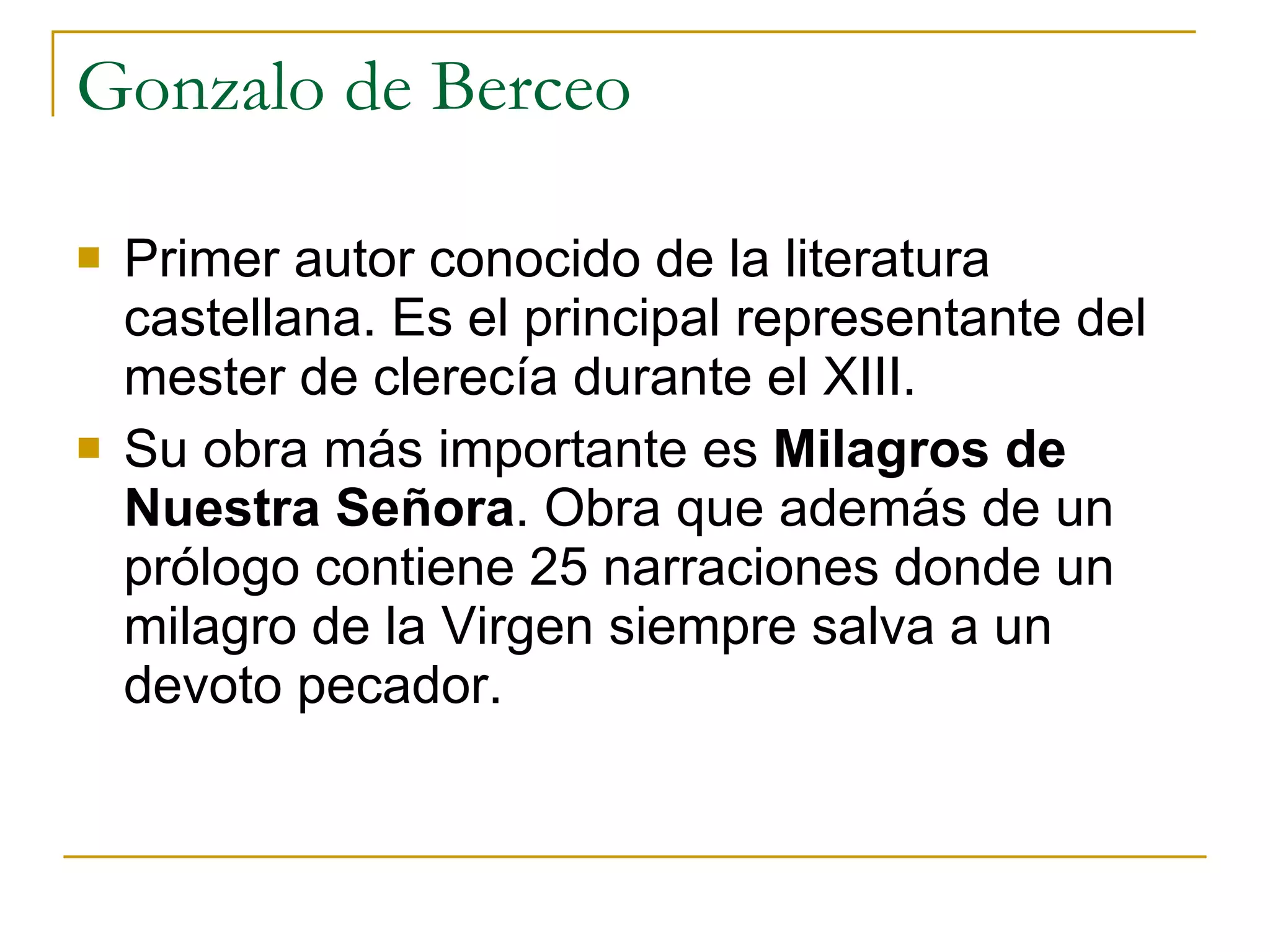 Gonzalo de Berceo Primer autor conocido de la literatura castellana. Es el principal representante del mester de clerecía durante el XIII. Su obra más importante es  Milagros de Nuestra Señora . Obra que además de un prólogo contiene 25 narraciones donde un milagro de la Virgen siempre salva a un devoto pecador. 