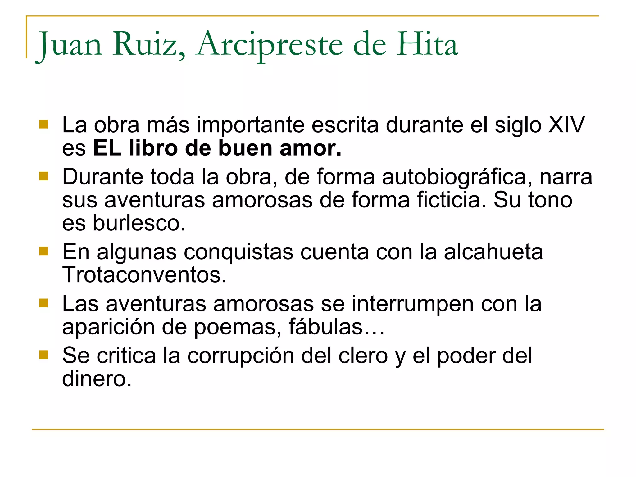 Juan Ruiz, Arcipreste de Hita La obra más importante escrita durante el siglo XIV es  EL libro de buen amor. Durante toda la obra, de forma autobiográfica, narra sus aventuras amorosas de forma ficticia. Su tono es burlesco. En algunas conquistas cuenta con la alcahueta Trotaconventos. Las aventuras amorosas se interrumpen con la aparición de poemas, fábulas… Se critica la corrupción del clero y el poder del dinero. 