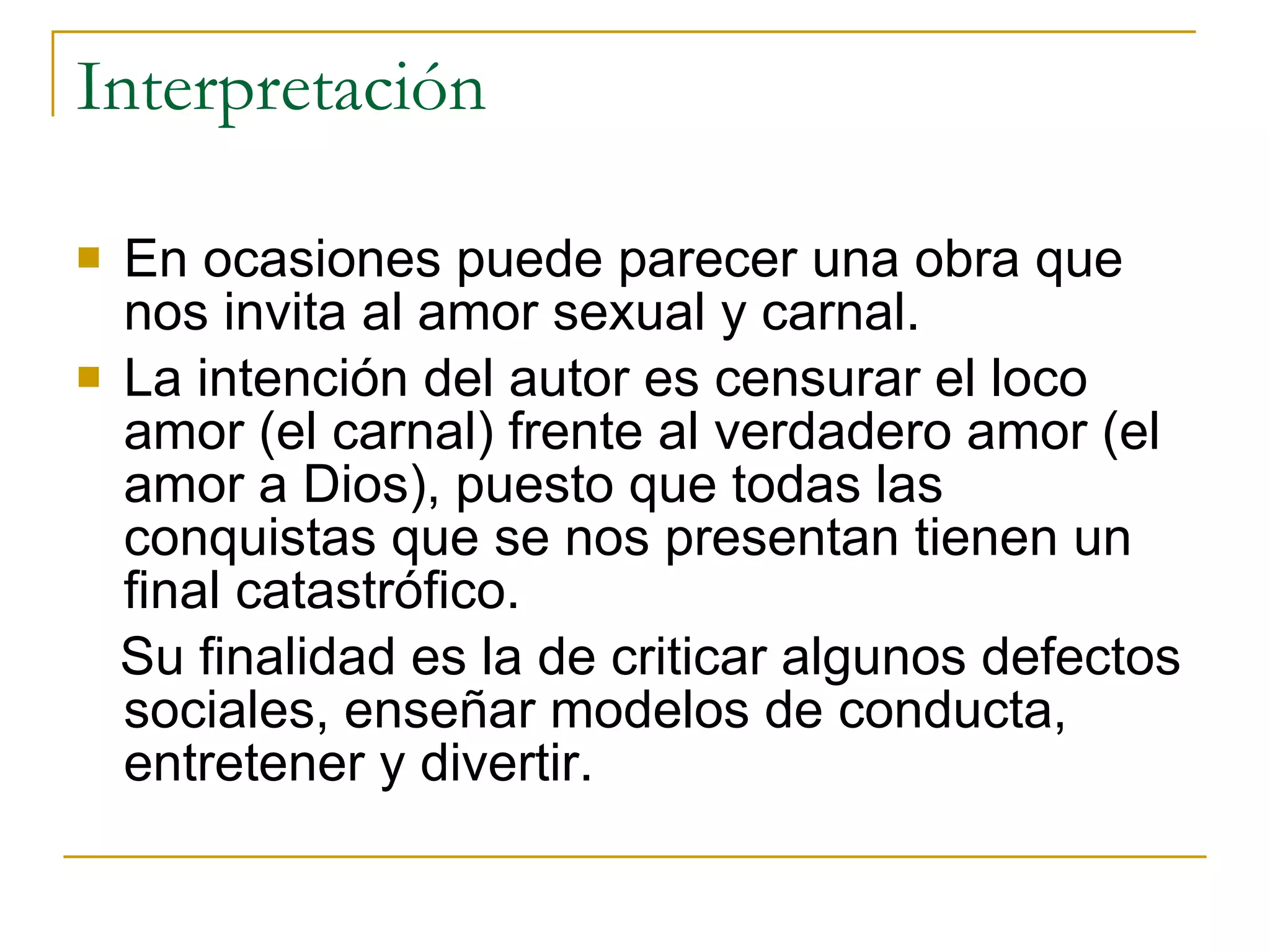 Interpretación En ocasiones puede parecer una obra que nos invita al amor sexual y carnal. La intención del autor es censurar el loco amor (el carnal) frente al verdadero amor (el amor a Dios), puesto que todas las conquistas que se nos presentan tienen un final catastrófico. Su finalidad es la de criticar algunos defectos sociales, enseñar modelos de conducta, entretener y divertir. 