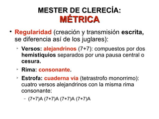 MESTER DE CLERECÍA:MESTER DE CLERECÍA:
MÉTRICAMÉTRICA

Regularidad (creación y transmisión escrita,
se diferencia así de los juglares):

Versos: alejandrinos (7+7): compuestos por dos
hemistiquios separados por una pausa central o
cesura.

Rima: consonante.

Estrofa: cuaderna vía (tetrastrofo monorrimo):
cuatro versos alejandrinos con la misma rima
consonante:
− (7+7)A (7+7)A (7+7)A (7+7)A
 
