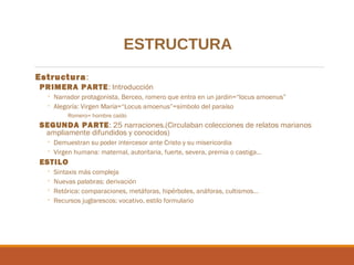 ESTRUCTURA
Estructura:
PRIMERA PARTE: Introducción

◦ Narrador protagonista, Berceo, romero que entra en un jardín=“locus amoenus”
◦ Alegoría: Virgen María=“Locus amoenus”=símbolo del paraíso
Romero= hombre caído

SEGUNDA PARTE: 25 narraciones.(Circulaban colecciones de relatos marianos
ampliamente difundidos y conocidos)
◦ Demuestran su poder intercesor ante Cristo y su misericordia
◦ Virgen humana: maternal, autoritaria, fuerte, severa, premia o castiga…

ESTILO
◦
◦
◦
◦

Sintaxis más compleja
Nuevas palabras: derivación
Retórica: comparaciones, metáforas, hipérboles, anáforas, cultismos…
Recursos juglarescos: vocativo, estilo formulario

 