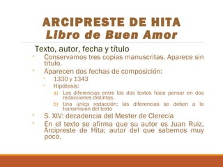ARCIPRESTE DE HITA
Libro de Buen Amor
Texto, autor, fecha y título

◦
◦

◦
◦

Conservamos tres copias manuscritas. Aparece sin
título.
Aparecen dos fechas de composición:

◦
◦

1330 y 1343
Hipótesis:

a) Las diferencias entre los dos textos hace pensar en dos
redacciones distintas.
b) Una única redacción; las diferencias se deben a la
transmisión del texto

S. XIV: decadencia del Mester de Clerecía
En el texto se afirma que su autor es Juan Ruiz,
Arcipreste de Hita; autor del que sabemos muy
poco.

 