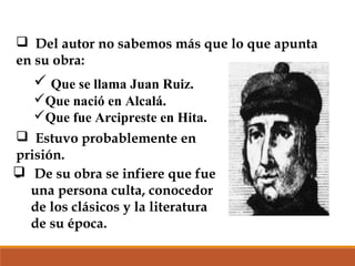  Del autor no sabemos más que lo que apunta
en su obra:

 Que se llama Juan Ruiz.
Que nació en Alcalá.
Que fue Arcipreste en Hita.
 Estuvo probablemente en
prisión.
 De su obra se infiere que fue
una persona culta, conocedor
de los clásicos y la literatura
de su época.

 